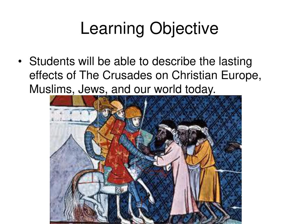 Learning Objective Students will be able to describe the lasting effects of The Crusades on Christian Europe, Muslims, Jews, and our world today.