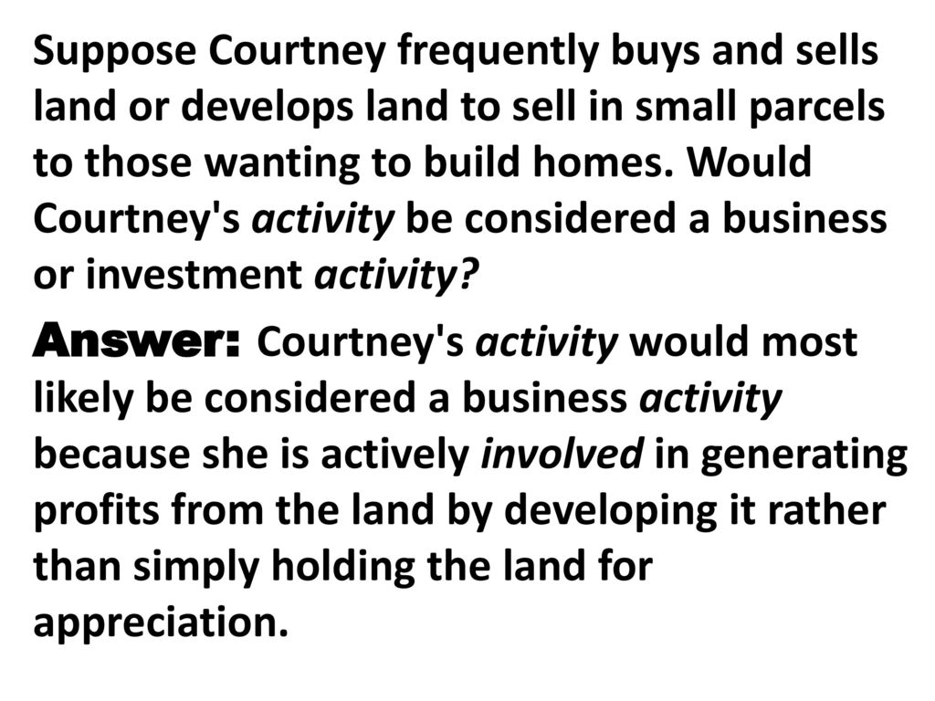 Suppose Courtney frequently buys and sells land or develops land to sell in small parcels to those wanting to build homes. Would Courtney s activity be considered a business or investment activity