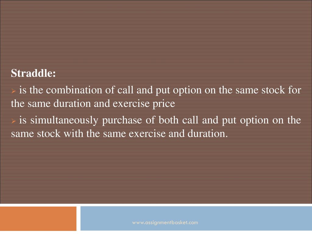 Straddle: is the combination of call and put option on the same stock for the same duration and exercise price.
