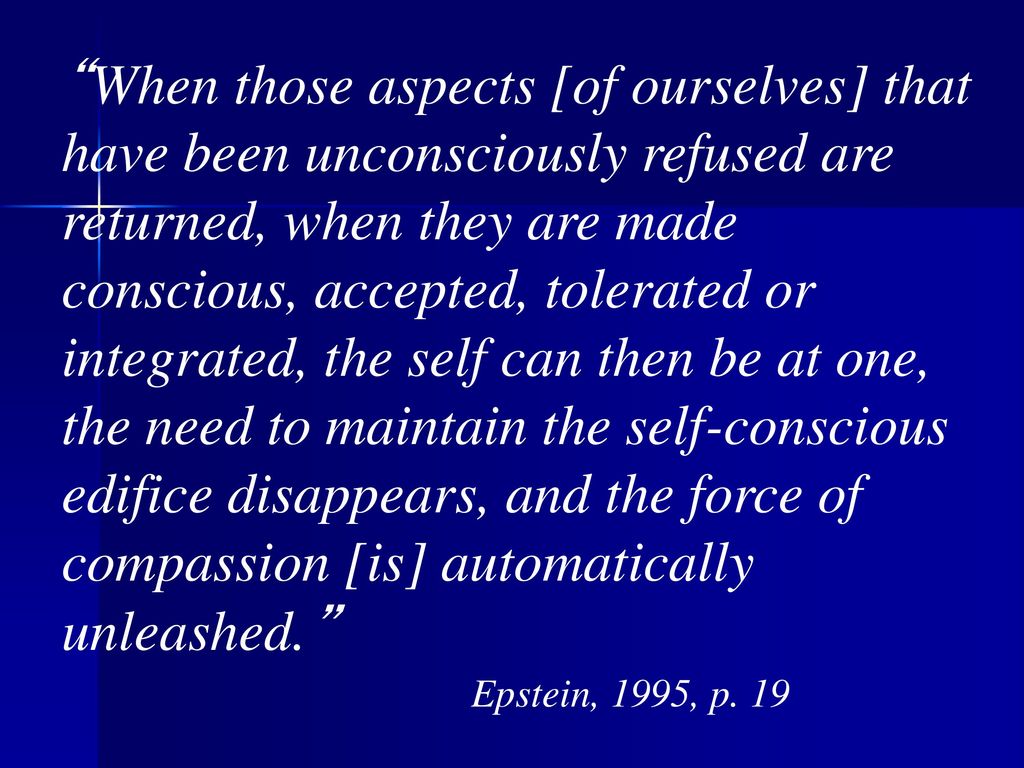 When those aspects [of ourselves] that have been unconsciously refused are returned, when they are made conscious, accepted, tolerated or integrated, the self can then be at one, the need to maintain the self-conscious edifice disappears, and the force of compassion [is] automatically unleashed. Epstein, 1995, p.