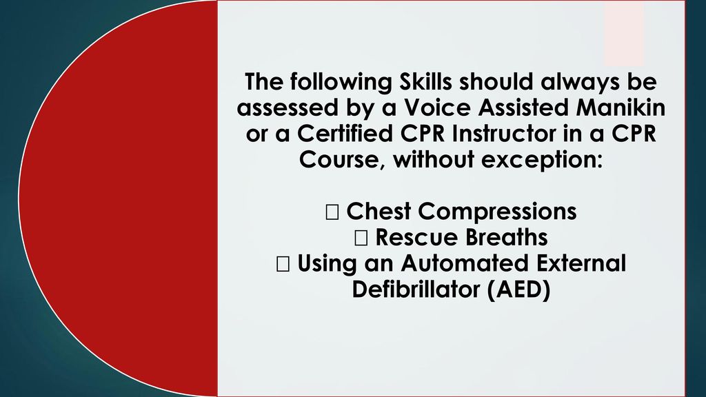 The following Skills should always be assessed by a Voice Assisted Manikin or a Certified CPR Instructor in a CPR Course, without exception:  Chest Compressions  Rescue Breaths  Using an Automated External Defibrillator (AED)