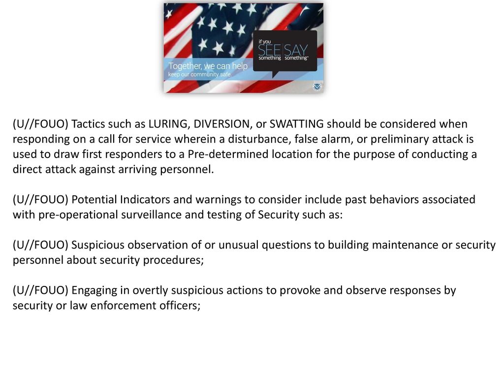(U//FOUO) Tactics such as LURING, DIVERSION, or SWATTING should be considered when responding on a call for service wherein a disturbance, false alarm, or preliminary attack is used to draw first responders to a Pre-determined location for the purpose of conducting a direct attack against arriving personnel.