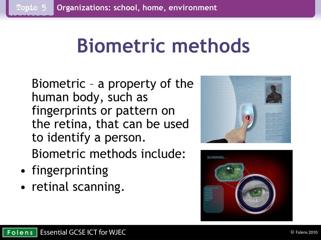 Biometric methods Biometric – a property of the human body, such as fingerprints or pattern on the retina, that can be used to identify a person.