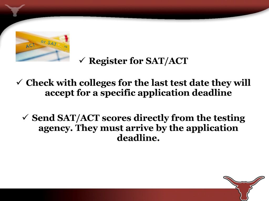 Register for SAT/ACT Check with colleges for the last test date they will accept for a specific application deadline.