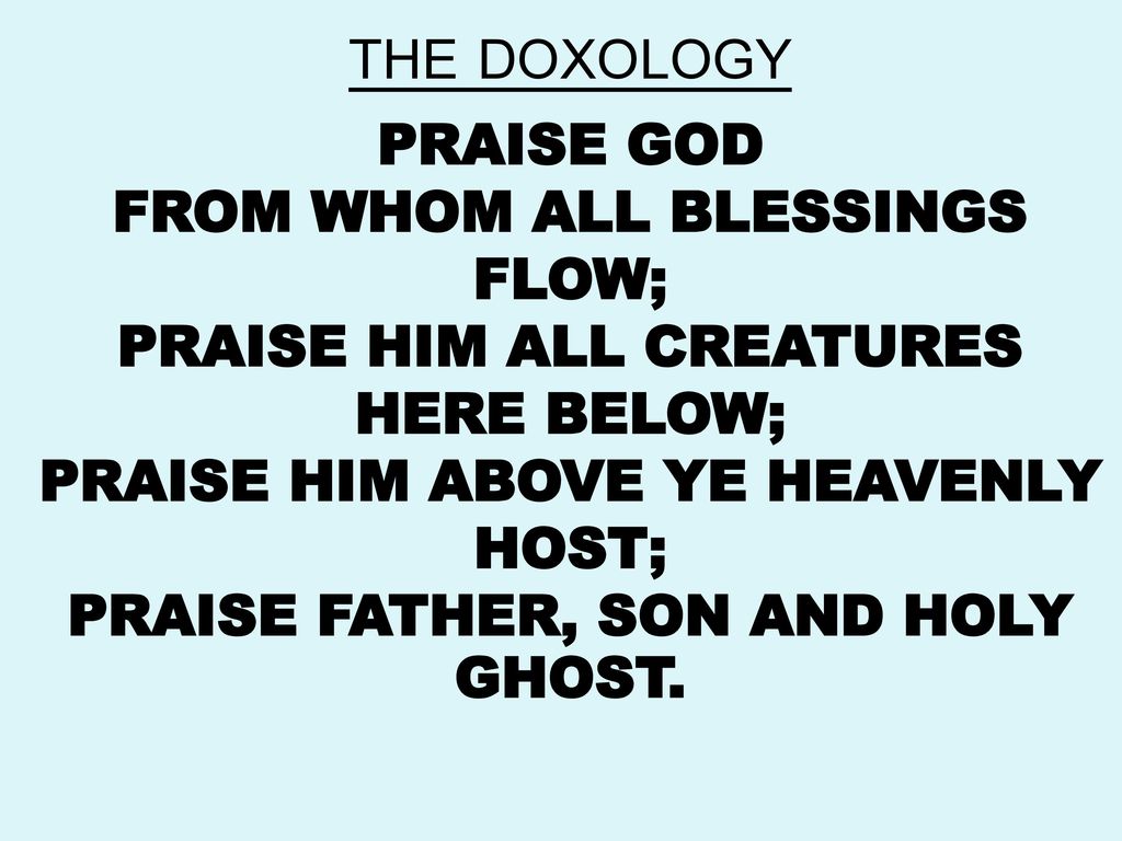 THE DOXOLOGY PRAISE GOD FROM WHOM ALL BLESSINGS FLOW; PRAISE HIM ALL CREATURES HERE BELOW; PRAISE HIM ABOVE YE HEAVENLY HOST; PRAISE FATHER, SON AND HOLY GHOST.