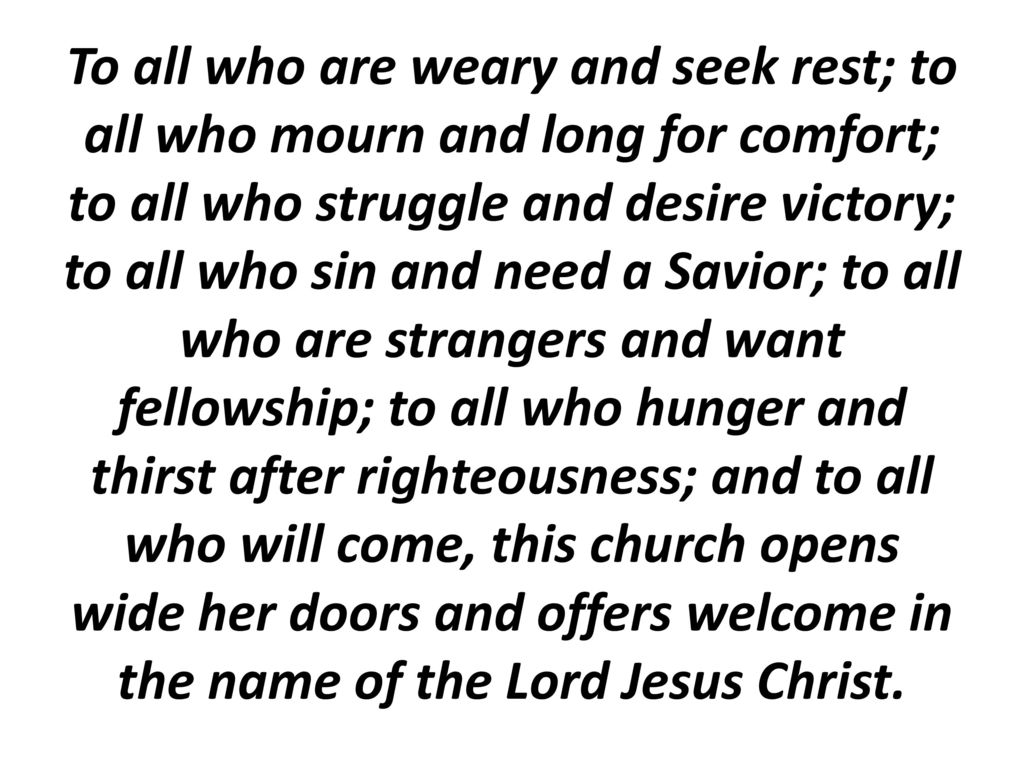 To all who are weary and seek rest; to all who mourn and long for comfort; to all who struggle and desire victory; to all who sin and need a Savior; to all who are strangers and want fellowship; to all who hunger and thirst after righteousness; and to all who will come, this church opens wide her doors and offers welcome in the name of the Lord Jesus Christ.