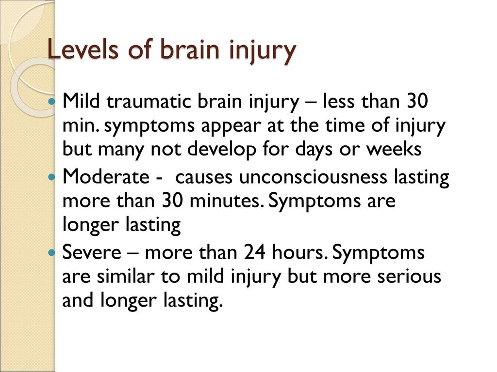 Levels of brain injury Mild traumatic brain injury – less than 30 min. symptoms appear at the time of injury but many not develop for days or weeks.