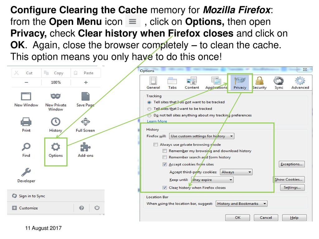 Configure Clearing the Cache memory for Mozilla Firefox: from the Open Menu icon , click on Options, then open Privacy, check Clear history when Firefox closes and click on OK. Again, close the browser completely – to clean the cache. This option means you only have to do this once!