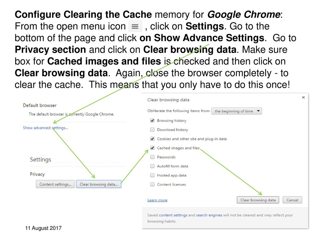 Configure Clearing the Cache memory for Google Chrome: From the open menu icon , click on Settings. Go to the bottom of the page and click on Show Advance Settings. Go to Privacy section and click on Clear browsing data. Make sure box for Cached images and files is checked and then click on Clear browsing data. Again, close the browser completely - to clear the cache. This means that you only have to do this once!