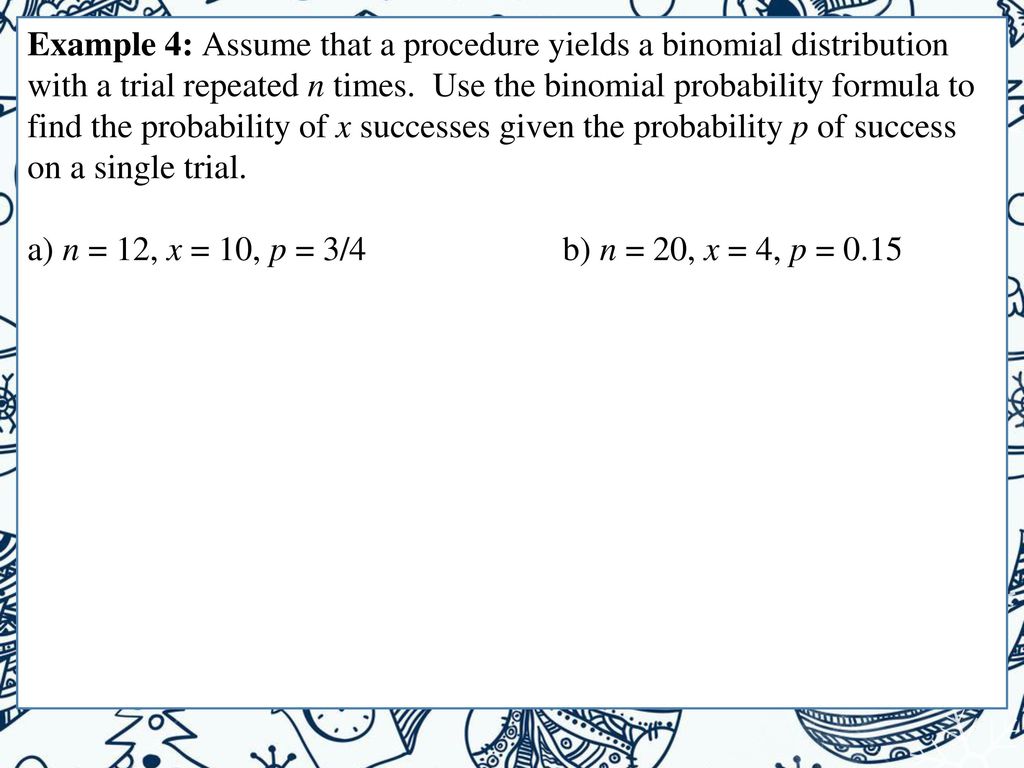 Example 4: Assume that a procedure yields a binomial distribution with a trial repeated n times. Use the binomial probability formula to find the probability of x successes given the probability p of success on a single trial.