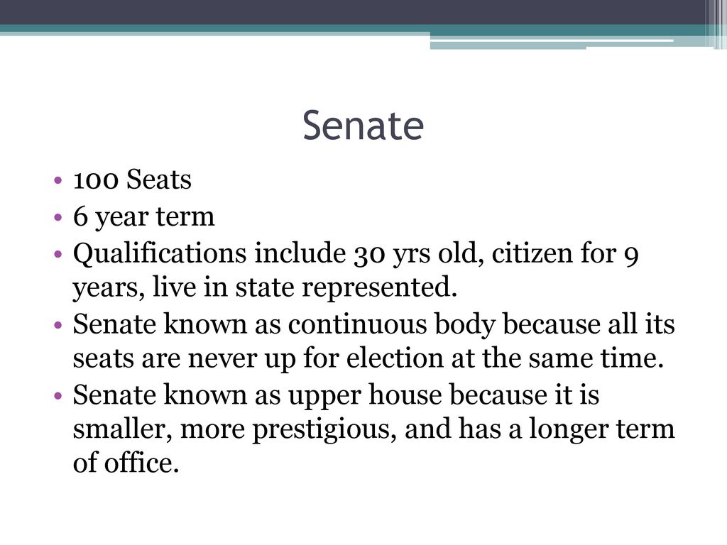Senate 100 Seats. 6 year term. Qualifications include 30 yrs old, citizen for 9 years, live in state represented.