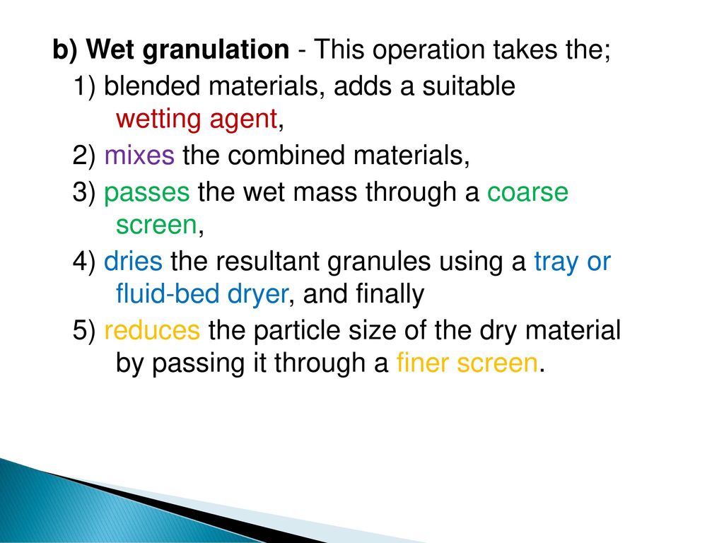 b) Wet granulation - This operation takes the; 1) blended materials, adds a suitable wetting agent, 2) mixes the combined materials, 3) passes the wet mass through a coarse screen, 4) dries the resultant granules using a tray or fluid-bed dryer, and finally 5) reduces the particle size of the dry material by passing it through a finer screen.