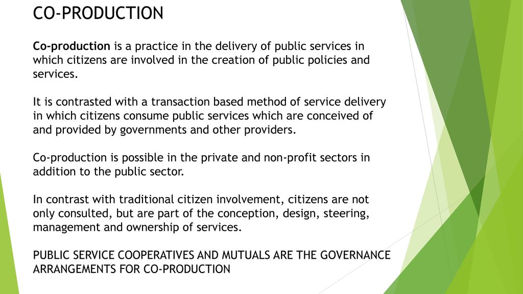 CO-PRODUCTION Co-production is a practice in the delivery of public services in which citizens are involved in the creation of public policies and services.