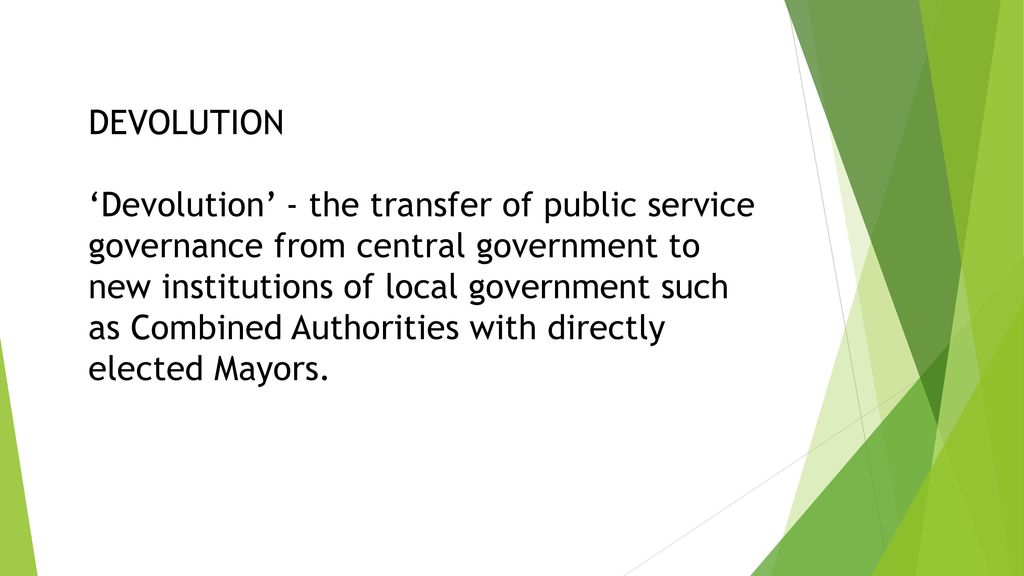 DEVOLUTION ‘Devolution’ - the transfer of public service governance from central government to new institutions of local government such as Combined Authorities with directly elected Mayors.