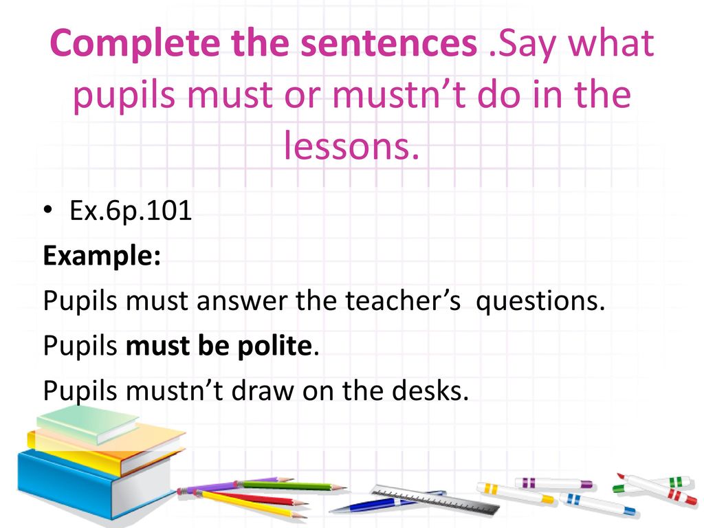 Complete school. Complete the sentences. Say what pupils must or mustn't do in the Lesson. Pupils Mast. Pupils mustn't answer the teacher's questions перевод. Say the sentences in the plural. Answer the teacher's questions..