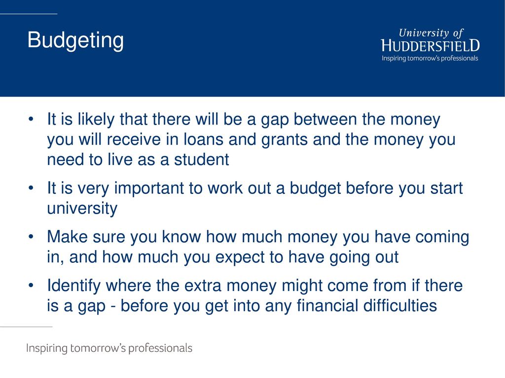 Budgeting It is likely that there will be a gap between the money you will receive in loans and grants and the money you need to live as a student.