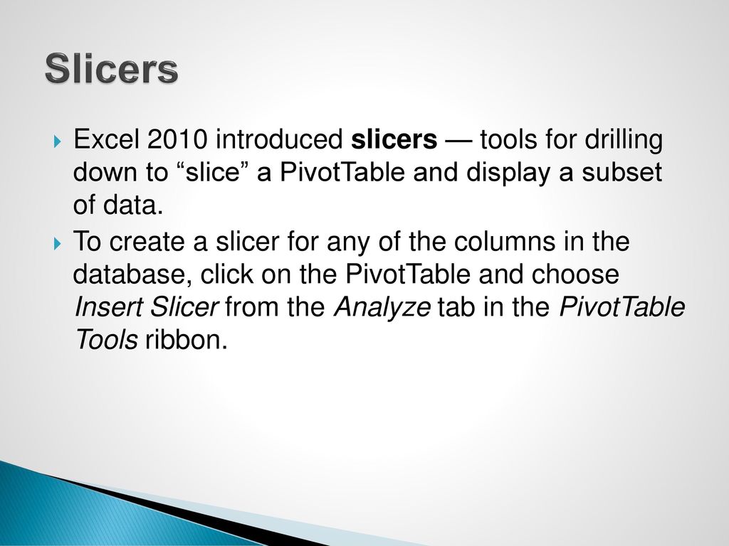 Slicers Excel 2010 introduced slicers — tools for drilling down to slice a PivotTable and display a subset of data.