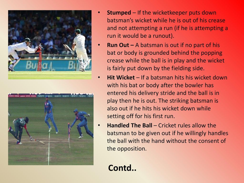 Stumped – If the wicketkeeper puts down batsman’s wicket while he is out of his crease and not attempting a run (if he is attempting a run it would be a runout).
