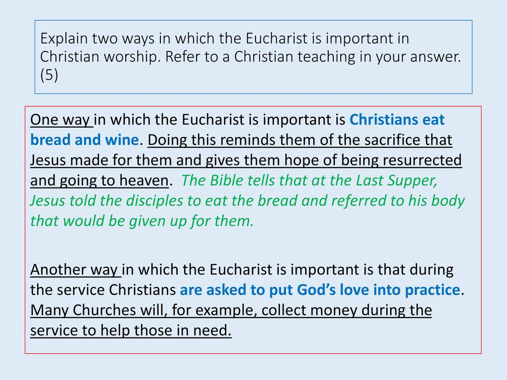 Explain two ways in which the Eucharist is important in Christian worship. Refer to a Christian teaching in your answer. (5)