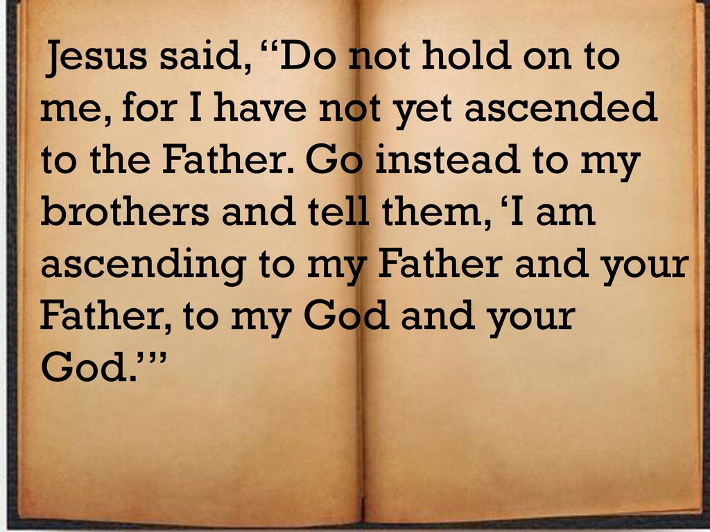 Jesus said, Do not hold on to me, for I have not yet ascended to the Father. Go instead to my brothers and tell them, ‘I am ascending to my Father and your Father, to my God and your God.’