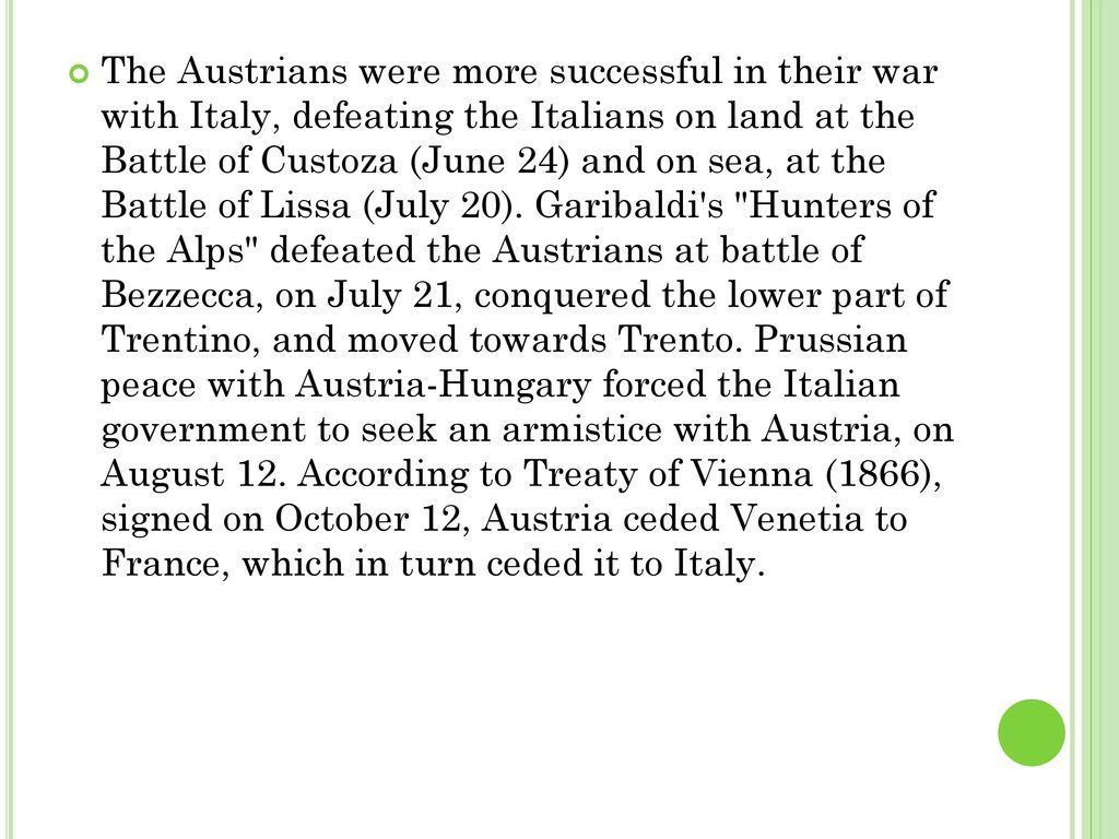 The Austrians were more successful in their war with Italy, defeating the Italians on land at the Battle of Custoza (June 24) and on sea, at the Battle of Lissa (July 20). Garibaldi s Hunters of the Alps defeated the Austrians at battle of Bezzecca, on July 21, conquered the lower part of Trentino, and moved towards Trento.