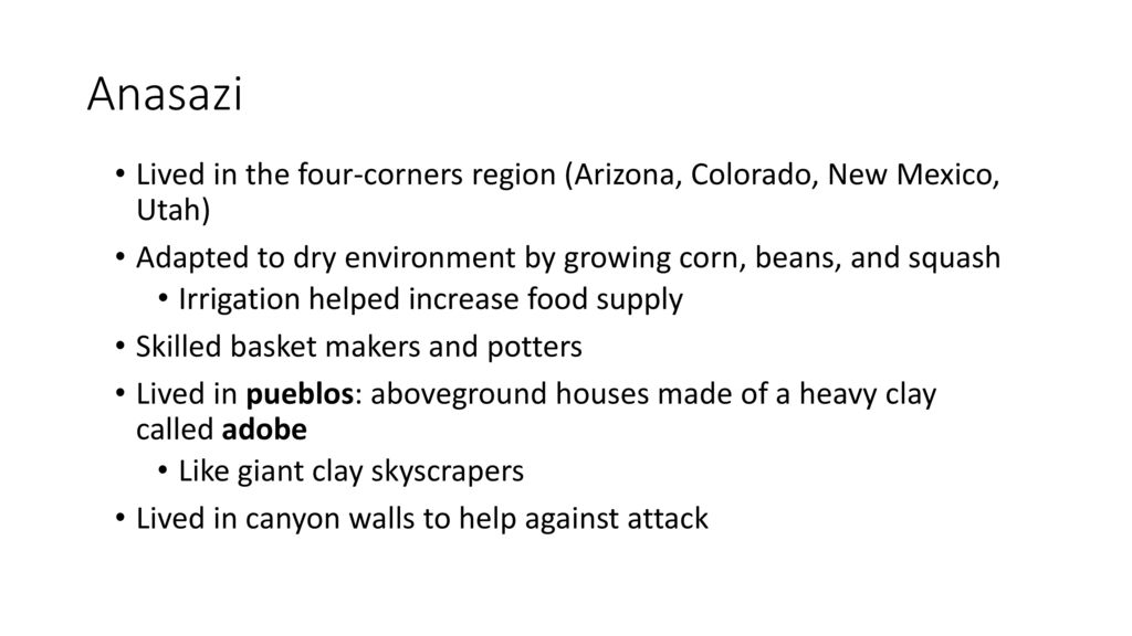 Anasazi Lived in the four-corners region (Arizona, Colorado, New Mexico, Utah) Adapted to dry environment by growing corn, beans, and squash.
