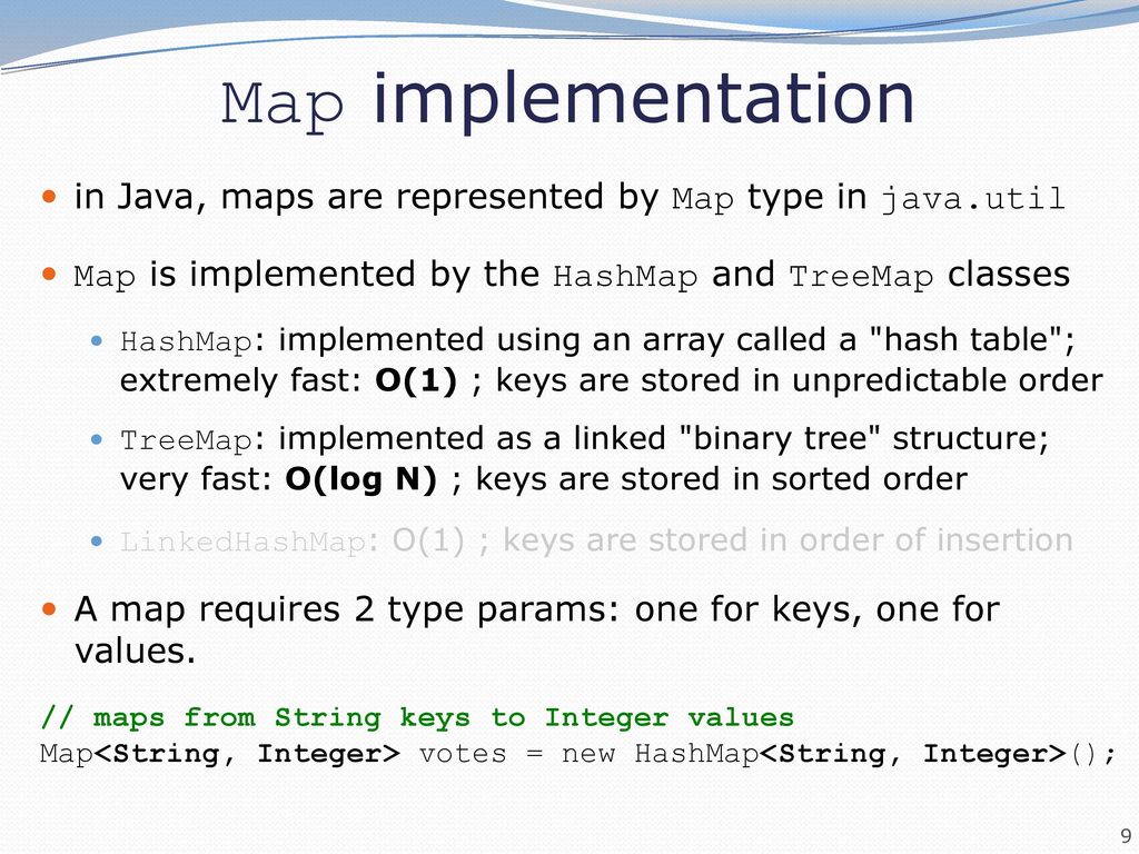 Map implementation in Java, maps are represented by Map type in java.util. Map is implemented by the HashMap and TreeMap classes.
