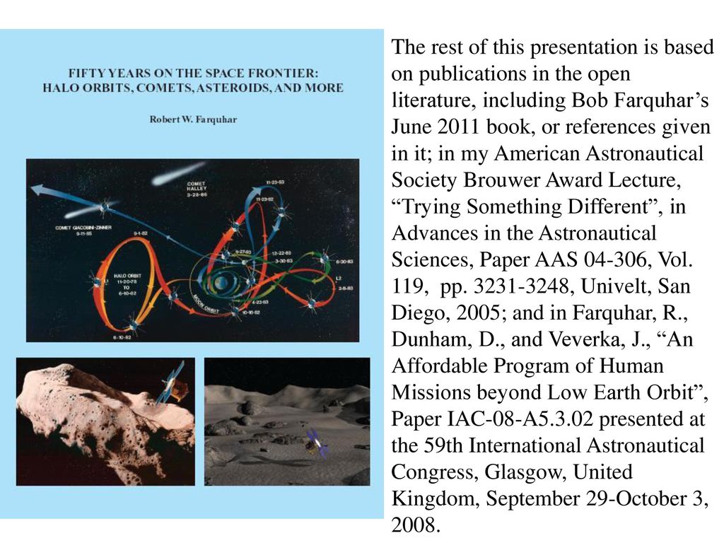 The rest of this presentation is based on publications in the open literature, including Bob Farquhar’s June 2011 book, or references given in it; in my American Astronautical Society Brouwer Award Lecture, Trying Something Different , in Advances in the Astronautical Sciences, Paper AAS , Vol.