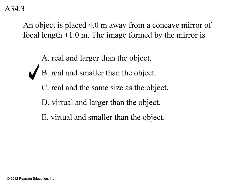 A34.3 An object is placed 4.0 m away from a concave mirror of focal length +1.0 m. The image formed by the mirror is.