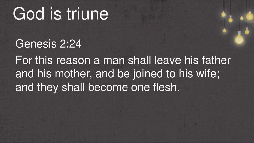God is triune Genesis 2:24 For this reason a man shall leave his father and his mother, and be joined to his wife; and they shall become one flesh.