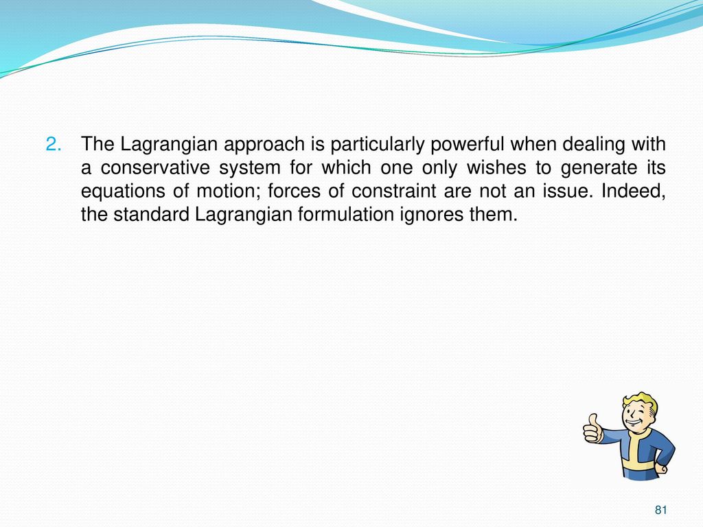 The Lagrangian approach is particularly powerful when dealing with a conservative system for which one only wishes to generate its equations of motion; forces of constraint are not an issue.