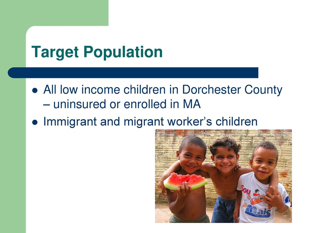 Target Population All low income children in Dorchester County – uninsured or enrolled in MA. Immigrant and migrant worker’s children.