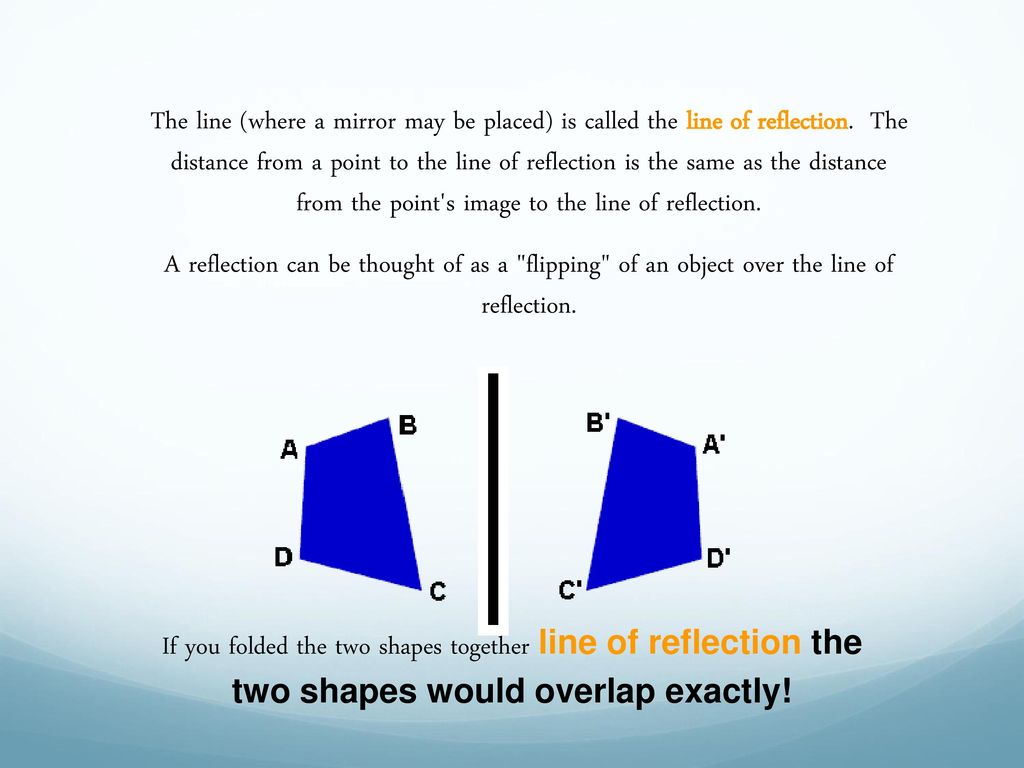 The line (where a mirror may be placed) is called the line of reflection. The distance from a point to the line of reflection is the same as the distance from the point s image to the line of reflection.