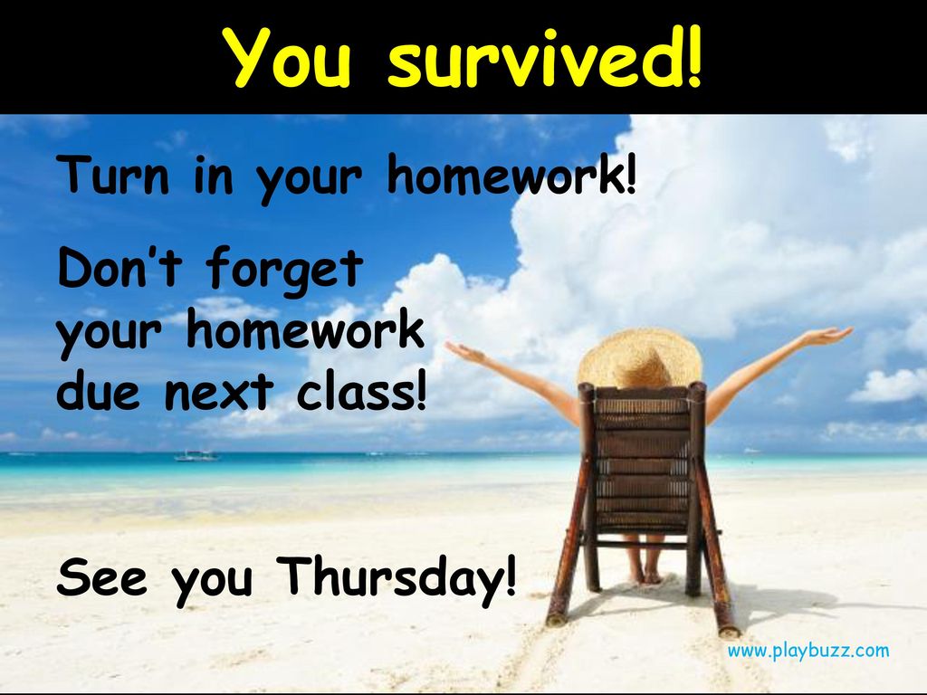 You survived. Turn in your homework. Don’t forget your homework due next class.