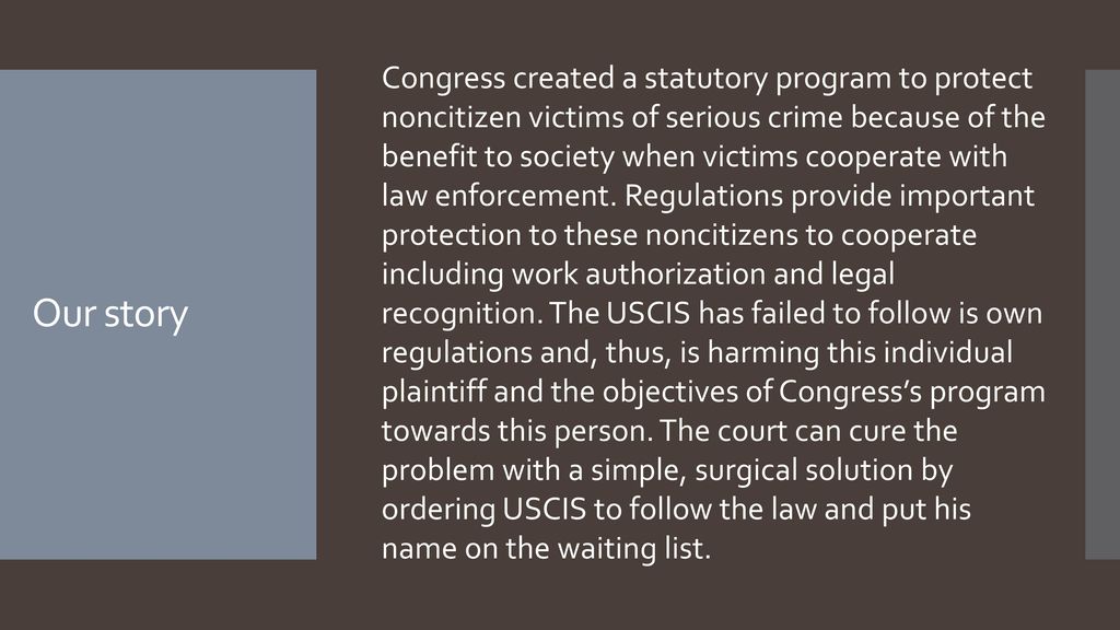 Congress created a statutory program to protect noncitizen victims of serious crime because of the benefit to society when victims cooperate with law enforcement. Regulations provide important protection to these noncitizens to cooperate including work authorization and legal recognition. The USCIS has failed to follow is own regulations and, thus, is harming this individual plaintiff and the objectives of Congress’s program towards this person. The court can cure the problem with a simple, surgical solution by ordering USCIS to follow the law and put his name on the waiting list.