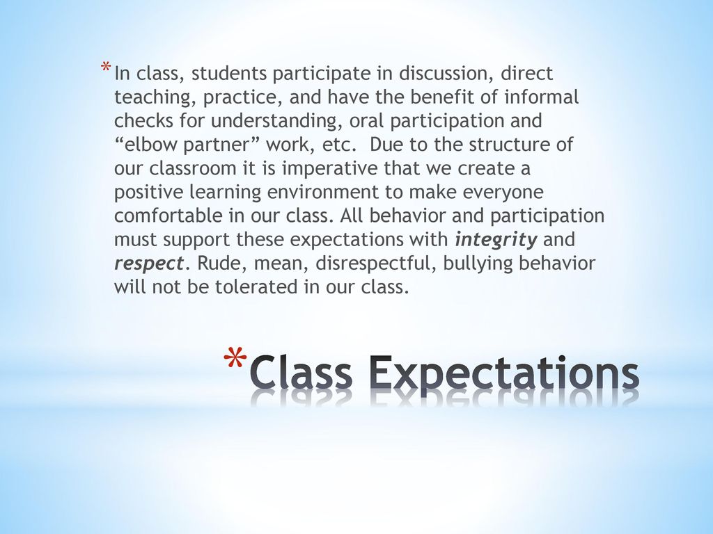 In class, students participate in discussion, direct teaching, practice, and have the benefit of informal checks for understanding, oral participation and elbow partner work, etc. Due to the structure of our classroom it is imperative that we create a positive learning environment to make everyone comfortable in our class. All behavior and participation must support these expectations with integrity and respect. Rude, mean, disrespectful, bullying behavior will not be tolerated in our class.