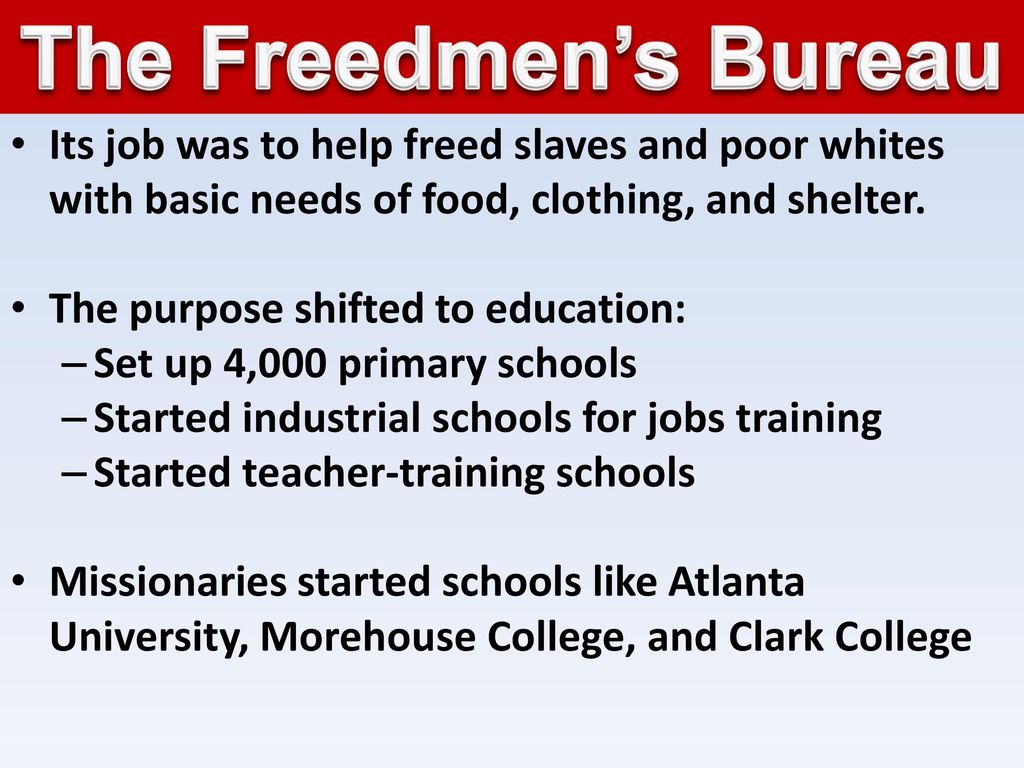 The Freedmen’s Bureau Its job was to help freed slaves and poor whites with basic needs of food, clothing, and shelter.