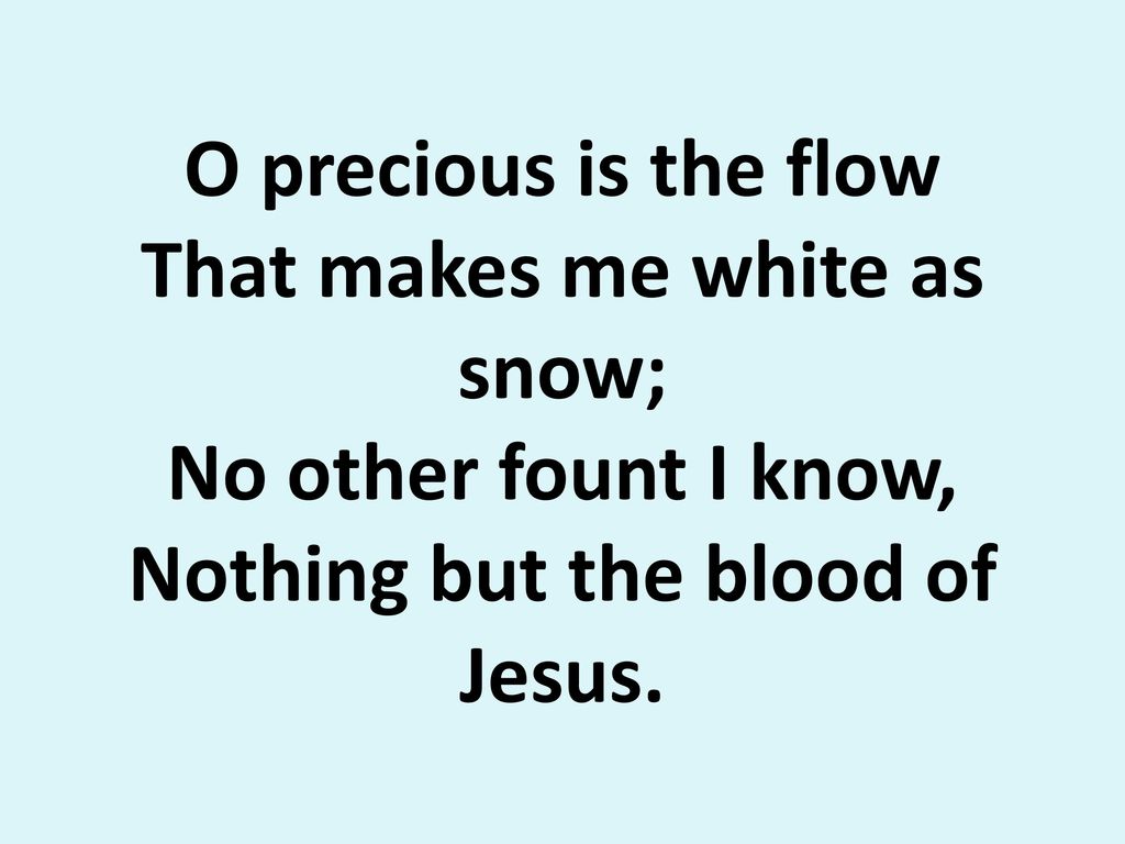 O precious is the flow That makes me white as snow; No other fount I know, Nothing but the blood of Jesus.