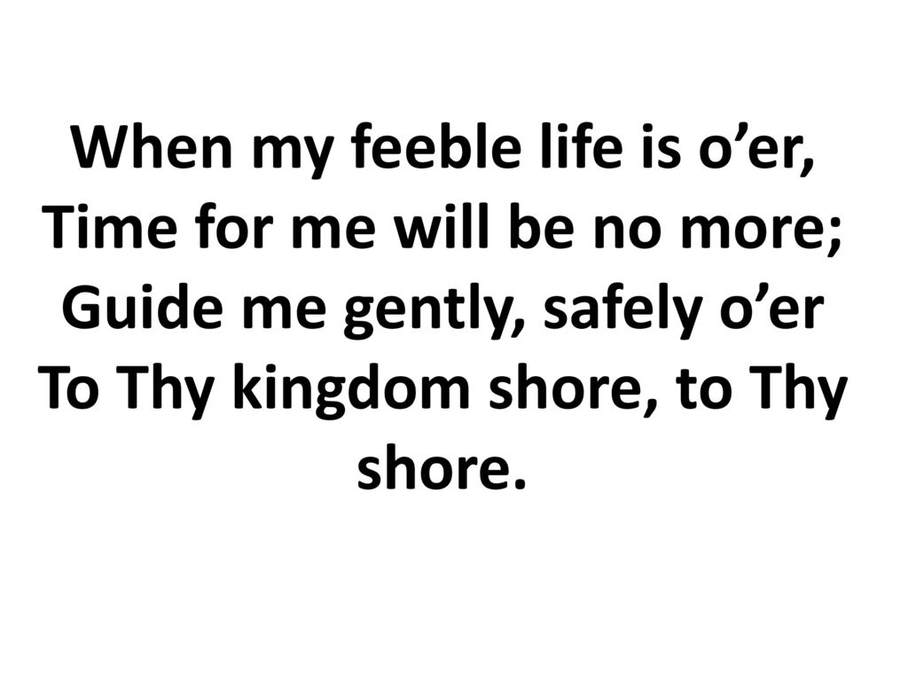 When my feeble life is o’er, Time for me will be no more; Guide me gently, safely o’er To Thy kingdom shore, to Thy shore.