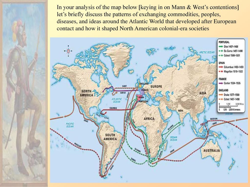 In your analysis of the map below [keying in on Mann & West’s contentions] let’s briefly discuss the patterns of exchanging commodities, peoples, diseases, and ideas around the Atlantic World that developed after European contact and how it shaped North American colonial-era societies