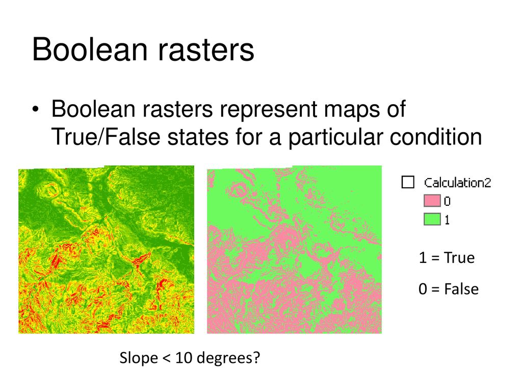 Boolean rasters Boolean rasters represent maps of True/False states for a particular condition. 1 = True.