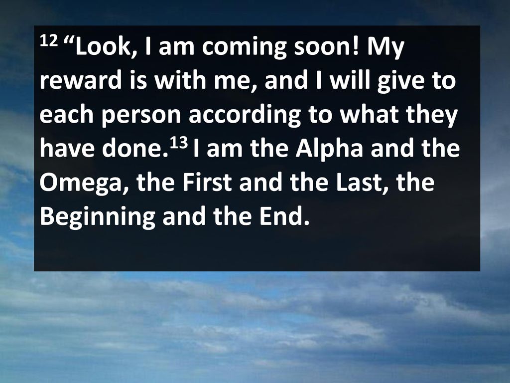 12 Look, I am coming soon! My reward is with me, and I will give to each person according to what they have done.13 I am the Alpha and the Omega, the First and the Last, the Beginning and the End.