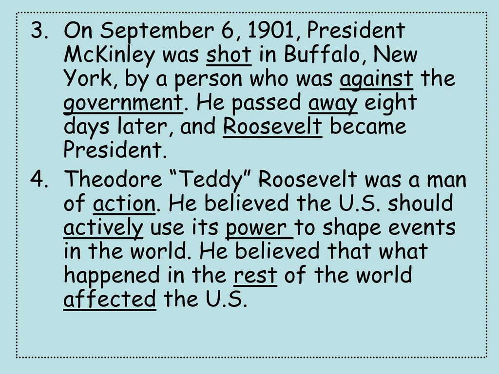 On September 6, 1901, President McKinley was shot in Buffalo, New York, by a person who was against the government. He passed away eight days later, and Roosevelt became President.