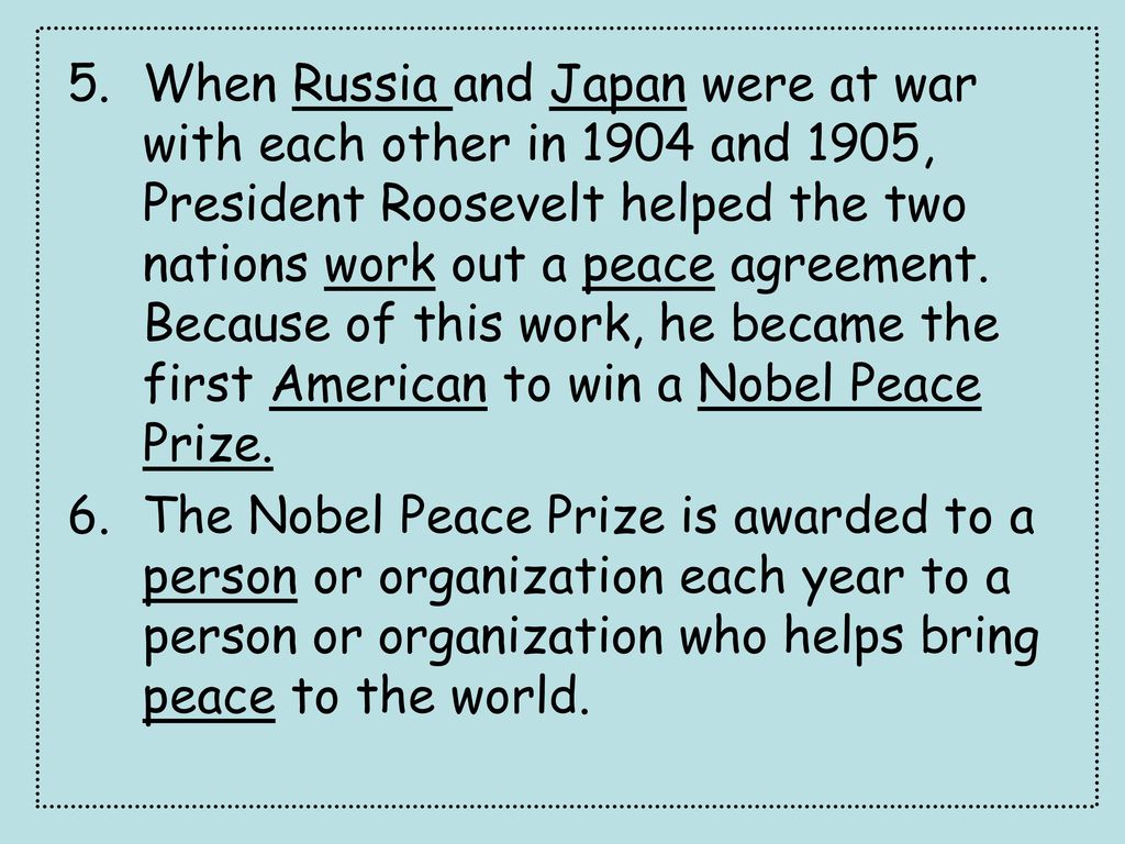 When Russia and Japan were at war with each other in 1904 and 1905, President Roosevelt helped the two nations work out a peace agreement. Because of this work, he became the first American to win a Nobel Peace Prize.