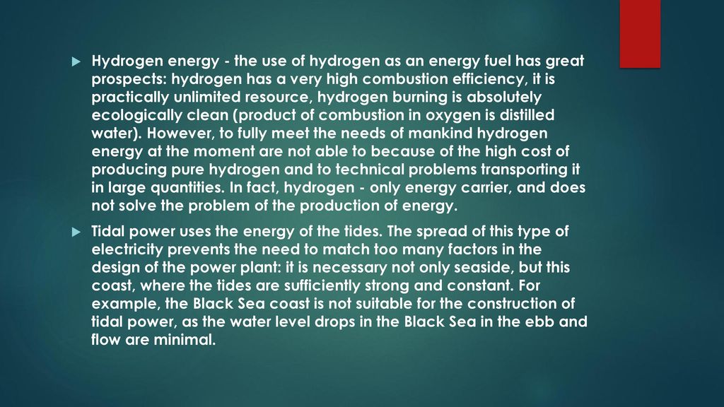 Hydrogen energy - the use of hydrogen as an energy fuel has great prospects: hydrogen has a very high combustion efficiency, it is practically unlimited resource, hydrogen burning is absolutely ecologically clean (product of combustion in oxygen is distilled water). However, to fully meet the needs of mankind hydrogen energy at the moment are not able to because of the high cost of producing pure hydrogen and to technical problems transporting it in large quantities. In fact, hydrogen - only energy carrier, and does not solve the problem of the production of energy.