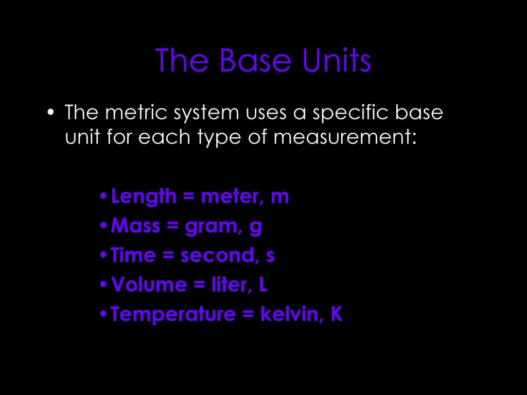 The Base Units The metric system uses a specific base unit for each type of measurement: Length = meter, m.