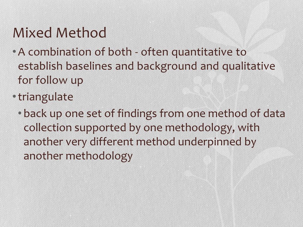 Mixed Method A combination of both - often quantitative to establish baselines and background and qualitative for follow up.