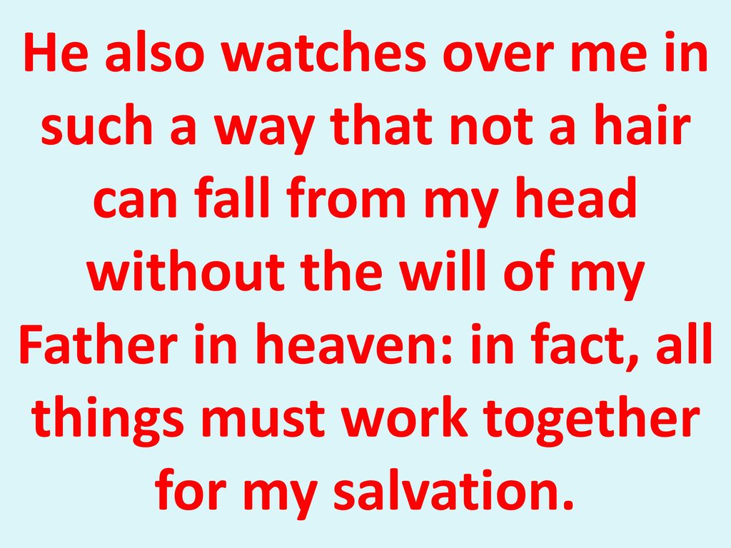 He also watches over me in such a way that not a hair can fall from my head without the will of my Father in heaven: in fact, all things must work together for my salvation.