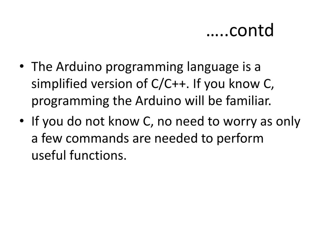 …..contd The Arduino programming language is a simplified version of C/C++. If you know C, programming the Arduino will be familiar.