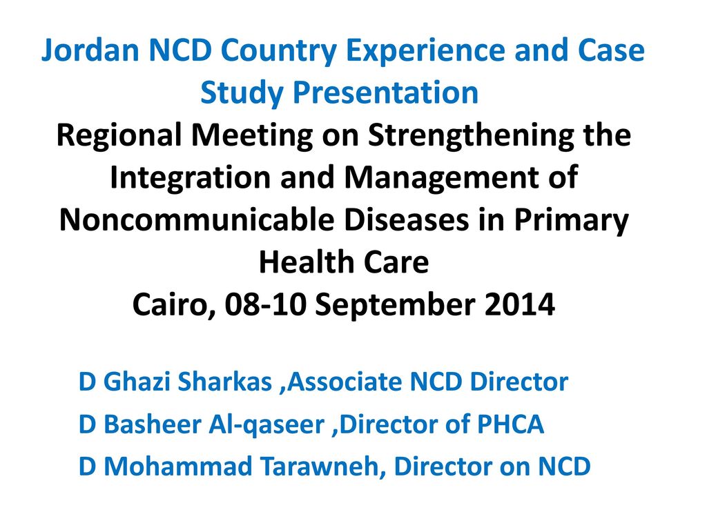 Jordan NCD Country Experience and Case Study Presentation Regional Meeting on Strengthening the Integration and Management of Noncommunicable Diseases in Primary Health Care Cairo, September 2014